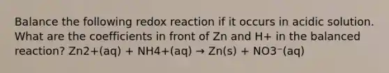 Balance the following redox reaction if it occurs in acidic solution. What are the coefficients in front of Zn and H+ in the balanced reaction? Zn2+(aq) + NH4+(aq) → Zn(s) + NO3⁻(aq)