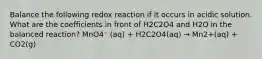 Balance the following redox reaction if it occurs in acidic solution. What are the coefficients in front of H2C2O4 and H2O in the balanced reaction? MnO4⁻ (aq) + H2C2O4(aq) → Mn2+(aq) + CO2(g)