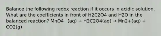 Balance the following redox reaction if it occurs in acidic solution. What are the coefficients in front of H2C2O4 and H2O in the balanced reaction? MnO4⁻ (aq) + H2C2O4(aq) → Mn2+(aq) + CO2(g)