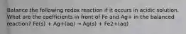 Balance the following redox reaction if it occurs in acidic solution. What are the coefficients in front of Fe and Ag+ in the balanced reaction? Fe(s) + Ag+(aq) → Ag(s) + Fe2+(aq)