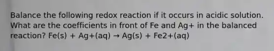 Balance the following redox reaction if it occurs in acidic solution. What are the coefficients in front of Fe and Ag+ in the balanced reaction? Fe(s) + Ag+(aq) → Ag(s) + Fe2+(aq)