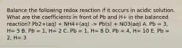 Balance the following redox reaction if it occurs in acidic solution. What are the coefficients in front of Pb and H+ in the balanced reaction? Pb2+(aq) + NH4+(aq) -> Pb(s) + NO3(aq) A. Pb = 3, H= 5 B. Pb = 1, H= 2 C. Pb = 1, H= 8 D. Pb = 4, H= 10 E. Pb = 2, H= 3