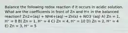 Balance the following redox reaction if it occurs in acidic solution. What are the coefficients in front of Zn and H+ in the balanced reaction? Zn2+(aq) + NH4+(aq) → Zn(s) + NO3⁻(aq) A) Zn = 1, H⁺ = 8 B) Zn = 1, H⁺ = 4 C) Zn = 4, H⁺ = 10 D) Zn = 2, H⁺ = 4 E) Zn = 3, H⁺ = 5