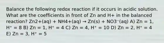 Balance the following redox reaction if it occurs in acidic solution. What are the coefficients in front of Zn and H+ in the balanced reaction? Zn2+(aq) + NH4+(aq) → Zn(s) + NO3⁻(aq) A) Zn = 1, H⁺ = 8 B) Zn = 1, H⁺ = 4 C) Zn = 4, H⁺ = 10 D) Zn = 2, H⁺ = 4 E) Zn = 3, H⁺ = 5