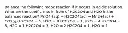 Balance the following redox reaction if it occurs in acidic solution. What are the coefficients in front of H2C2O4 and H2O in the balanced reaction? MnO4-(aq) + H2C2O4(aq) → Mn2+(aq) + CO2(g) H2C2O4 = 5, H2O = 8 H2C2O4 = 1, H2O = 4 H2C2O4 = 5, H2O = 1 H2C2O4 = 3, H2O = 2 H2C2O4 = 1, H2O = 1