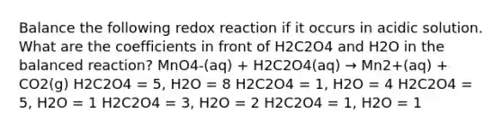 Balance the following redox reaction if it occurs in acidic solution. What are the coefficients in front of H2C2O4 and H2O in the balanced reaction? MnO4-(aq) + H2C2O4(aq) → Mn2+(aq) + CO2(g) H2C2O4 = 5, H2O = 8 H2C2O4 = 1, H2O = 4 H2C2O4 = 5, H2O = 1 H2C2O4 = 3, H2O = 2 H2C2O4 = 1, H2O = 1