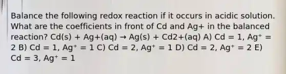 Balance the following redox reaction if it occurs in acidic solution. What are the coefficients in front of Cd and Ag+ in the balanced reaction? Cd(s) + Ag+(aq) → Ag(s) + Cd2+(aq) A) Cd = 1, Ag⁺ = 2 B) Cd = 1, Ag⁺ = 1 C) Cd = 2, Ag⁺ = 1 D) Cd = 2, Ag⁺ = 2 E) Cd = 3, Ag⁺ = 1