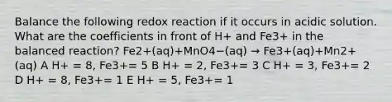 Balance the following redox reaction if it occurs in acidic solution. What are the coefficients in front of H+ and Fe3+ in the balanced reaction? Fe2+(aq)+MnO4−(aq) → Fe3+(aq)+Mn2+(aq) A H+ = 8, Fe3+= 5 B H+ = 2, Fe3+= 3 C H+ = 3, Fe3+= 2 D H+ = 8, Fe3+= 1 E H+ = 5, Fe3+= 1