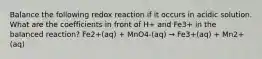 Balance the following redox reaction if it occurs in acidic solution. What are the coefficients in front of H+ and Fe3+ in the balanced reaction? Fe2+(aq) + MnO4-(aq) → Fe3+(aq) + Mn2+(aq)