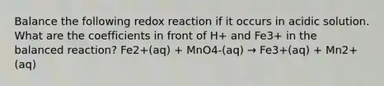 Balance the following redox reaction if it occurs in acidic solution. What are the coefficients in front of H+ and Fe3+ in the balanced reaction? Fe2+(aq) + MnO4-(aq) → Fe3+(aq) + Mn2+(aq)