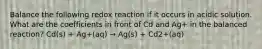 Balance the following redox reaction if it occurs in acidic solution. What are the coefficients in front of Cd and Ag+ in the balanced reaction? Cd(s) + Ag+(aq) → Ag(s) + Cd2+(aq)