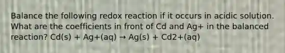 Balance the following redox reaction if it occurs in acidic solution. What are the coefficients in front of Cd and Ag+ in the balanced reaction? Cd(s) + Ag+(aq) → Ag(s) + Cd2+(aq)