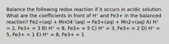 Balance the following redox reaction if it occurs in acidic solution. What are the coefficients in front of H⁺ and Fe3+ in the balanced reaction? Fe2+(aq) + MnO4⁻(aq) → Fe3+(aq) + Mn2+(aq) A) H⁺ = 2, Fe3+ = 3 B) H⁺ = 8, Fe3+ = 5 C) H⁺ = 3, Fe3+ = 2 D) H⁺ = 5, Fe3+ = 1 E) H⁺ = 8, Fe3+ = 1