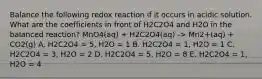 Balance the following redox reaction if it occurs in acidic solution. What are the coefficients in front of H2C2O4 and H2O in the balanced reaction? MnO4(aq) + H2C2O4(aq) -> Mn2+(aq) + CO2(g) A. H2C2O4 = 5, H2O = 1 B. H2C2O4 = 1, H2O = 1 C. H2C2O4 = 3, H2O = 2 D. H2C2O4 = 5, H2O = 8 E. H2C2O4 = 1, H2O = 4