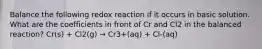 Balance the following redox reaction if it occurs in basic solution. What are the coefficients in front of Cr and Cl2 in the balanced reaction? Cr(s) + Cl2(g) → Cr3+(aq) + Cl-(aq)