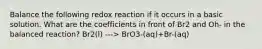 Balance the following redox reaction if it occurs in a basic solution. What are the coefficients in front of Br2 and Oh- in the balanced reaction? Br2(l) ---> BrO3-(aq)+Br-(aq)