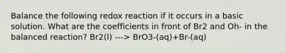 Balance the following redox reaction if it occurs in a basic solution. What are the coefficients in front of Br2 and Oh- in the balanced reaction? Br2(l) ---> BrO3-(aq)+Br-(aq)