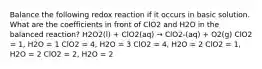 Balance the following redox reaction if it occurs in basic solution. What are the coefficients in front of ClO2 and H2O in the balanced reaction? H2O2(l) + ClO2(aq) → ClO2-(aq) + O2(g) ClO2 = 1, H2O = 1 ClO2 = 4, H2O = 3 ClO2 = 4, H2O = 2 ClO2 = 1, H2O = 2 ClO2 = 2, H2O = 2