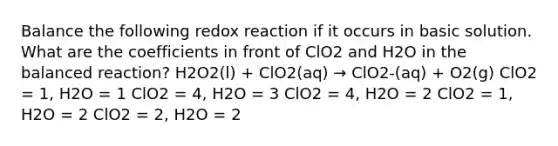 Balance the following redox reaction if it occurs in basic solution. What are the coefficients in front of ClO2 and H2O in the balanced reaction? H2O2(l) + ClO2(aq) → ClO2-(aq) + O2(g) ClO2 = 1, H2O = 1 ClO2 = 4, H2O = 3 ClO2 = 4, H2O = 2 ClO2 = 1, H2O = 2 ClO2 = 2, H2O = 2