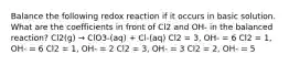 Balance the following redox reaction if it occurs in basic solution. What are the coefficients in front of Cl2 and OH- in the balanced reaction? Cl2(g) → ClO3-(aq) + Cl-(aq) Cl2 = 3, OH- = 6 Cl2 = 1, OH- = 6 Cl2 = 1, OH- = 2 Cl2 = 3, OH- = 3 Cl2 = 2, OH- = 5