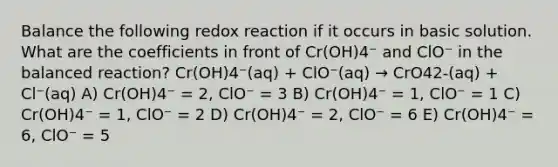 Balance the following redox reaction if it occurs in basic solution. What are the coefficients in front of Cr(OH)4⁻ and ClO⁻ in the balanced reaction? Cr(OH)4⁻(aq) + ClO⁻(aq) → CrO42-(aq) + Cl⁻(aq) A) Cr(OH)4⁻ = 2, ClO⁻ = 3 B) Cr(OH)4⁻ = 1, ClO⁻ = 1 C) Cr(OH)4⁻ = 1, ClO⁻ = 2 D) Cr(OH)4⁻ = 2, ClO⁻ = 6 E) Cr(OH)4⁻ = 6, ClO⁻ = 5