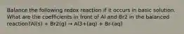 Balance the following redox reaction if it occurs in basic solution. What are the coefficients in front of Al and Br2 in the balanced reaction?Al(s) + Br2(g) → Al3+(aq) + Br-(aq)