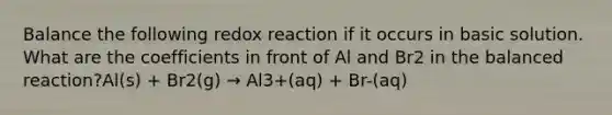 Balance the following redox reaction if it occurs in basic solution. What are the coefficients in front of Al and Br2 in the balanced reaction?Al(s) + Br2(g) → Al3+(aq) + Br-(aq)