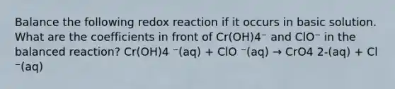 Balance the following redox reaction if it occurs in basic solution. What are the coefficients in front of Cr(OH)4⁻ and ClO⁻ in the balanced reaction? Cr(OH)4 ⁻(aq) + ClO ⁻(aq) → CrO4 2-(aq) + Cl ⁻(aq)