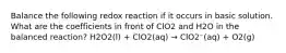 Balance the following redox reaction if it occurs in basic solution. What are the coefficients in front of ClO2 and H2O in the balanced reaction? H2O2(l) + ClO2(aq) → ClO2⁻(aq) + O2(g)