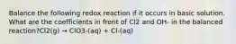 Balance the following redox reaction if it occurs in basic solution. What are the coefficients in front of Cl2 and OH- in the balanced reaction?Cl2(g) → ClO3-(aq) + Cl-(aq)