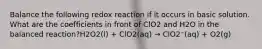 Balance the following redox reaction if it occurs in basic solution. What are the coefficients in front of ClO2 and H2O in the balanced reaction?H2O2(l) + ClO2(aq) → ClO2⁻(aq) + O2(g)