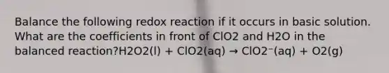 Balance the following redox reaction if it occurs in basic solution. What are the coefficients in front of ClO2 and H2O in the balanced reaction?H2O2(l) + ClO2(aq) → ClO2⁻(aq) + O2(g)