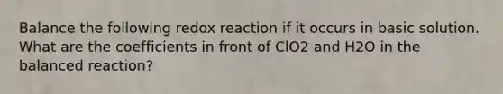 Balance the following redox reaction if it occurs in basic solution. What are the coefficients in front of ClO2 and H2O in the balanced reaction?