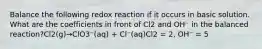 Balance the following redox reaction if it occurs in basic solution. What are the coefficients in front of Cl2 and OH⁻ in the balanced reaction?Cl2(g)→ClO3⁻(aq) + Cl⁻(aq)Cl2 = 2, OH⁻ = 5