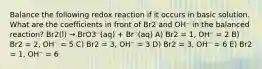 Balance the following redox reaction if it occurs in basic solution. What are the coefficients in front of Br2 and OH⁻ in the balanced reaction? Br2(l) → BrO3⁻(aq) + Br⁻(aq) A) Br2 = 1, OH⁻ = 2 B) Br2 = 2, OH⁻ = 5 C) Br2 = 3, OH⁻ = 3 D) Br2 = 3, OH⁻ = 6 E) Br2 = 1, OH⁻ = 6