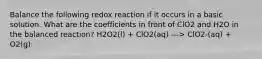 Balance the following redox reaction if it occurs in a basic solution. What are the coefficients in front of ClO2 and H2O in the balanced reaction? H2O2(l) + ClO2(aq) ---> ClO2-(aq) + O2(g)