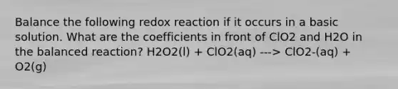 Balance the following redox reaction if it occurs in a basic solution. What are the coefficients in front of ClO2 and H2O in the balanced reaction? H2O2(l) + ClO2(aq) ---> ClO2-(aq) + O2(g)