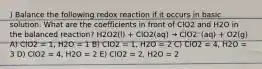 ) Balance the following redox reaction if it occurs in basic solution. What are the coefficients in front of ClO2 and H2O in the balanced reaction? H2O2(l) + ClO2(aq) → ClO2⁻(aq) + O2(g) A) ClO2 = 1, H2O = 1 B) ClO2 = 1, H2O = 2 C) ClO2 = 4, H2O = 3 D) ClO2 = 4, H2O = 2 E) ClO2 = 2, H2O = 2