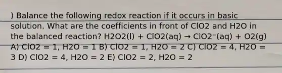 ) Balance the following redox reaction if it occurs in basic solution. What are the coefficients in front of ClO2 and H2O in the balanced reaction? H2O2(l) + ClO2(aq) → ClO2⁻(aq) + O2(g) A) ClO2 = 1, H2O = 1 B) ClO2 = 1, H2O = 2 C) ClO2 = 4, H2O = 3 D) ClO2 = 4, H2O = 2 E) ClO2 = 2, H2O = 2