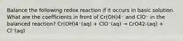 Balance the following redox reaction if it occurs in basic solution. What are the coefficients in front of Cr(OH)4⁻ and ClO⁻ in the balanced reaction? Cr(OH)4⁻(aq) + ClO⁻(aq) → CrO42-(aq) + Cl⁻(aq)