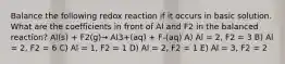 Balance the following redox reaction if it occurs in basic solution. What are the coefficients in front of Al and F2 in the balanced reaction? Al(s) + F2(g)→ Al3+(aq) + F-(aq) A) Al = 2, F2 = 3 B) Al = 2, F2 = 6 C) Al = 1, F2 = 1 D) Al = 2, F2 = 1 E) Al = 3, F2 = 2