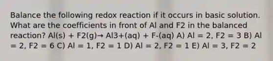 Balance the following redox reaction if it occurs in basic solution. What are the coefficients in front of Al and F2 in the balanced reaction? Al(s) + F2(g)→ Al3+(aq) + F-(aq) A) Al = 2, F2 = 3 B) Al = 2, F2 = 6 C) Al = 1, F2 = 1 D) Al = 2, F2 = 1 E) Al = 3, F2 = 2