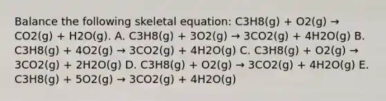 Balance the following skeletal equation: C3H8(g) + O2(g) → CO2(g) + H2O(g). A. C3H8(g) + 3O2(g) → 3CO2(g) + 4H2O(g) B. C3H8(g) + 4O2(g) → 3CO2(g) + 4H2O(g) C. C3H8(g) + O2(g) → 3CO2(g) + 2H2O(g) D. C3H8(g) + O2(g) → 3CO2(g) + 4H2O(g) E. C3H8(g) + 5O2(g) → 3CO2(g) + 4H2O(g)