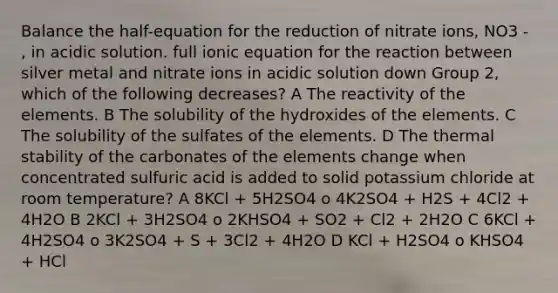 Balance the half-equation for the reduction of nitrate ions, NO3 - , in acidic solution. full ionic equation for the reaction between silver metal and nitrate ions in acidic solution down Group 2, which of the following decreases? A The reactivity of the elements. B The solubility of the hydroxides of the elements. C The solubility of the sulfates of the elements. D The thermal stability of the carbonates of the elements change when concentrated sulfuric acid is added to solid potassium chloride at room temperature? A 8KCl + 5H2SO4 o 4K2SO4 + H2S + 4Cl2 + 4H2O B 2KCl + 3H2SO4 o 2KHSO4 + SO2 + Cl2 + 2H2O C 6KCl + 4H2SO4 o 3K2SO4 + S + 3Cl2 + 4H2O D KCl + H2SO4 o KHSO4 + HCl