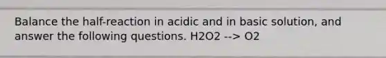 Balance the half-reaction in acidic and in basic solution, and answer the following questions. H2O2 --> O2