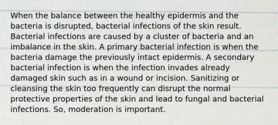 When the balance between the healthy epidermis and the bacteria is disrupted, bacterial infections of the skin result. Bacterial infections are caused by a cluster of bacteria and an imbalance in the skin. A primary bacterial infection is when the bacteria damage the previously intact epidermis. A secondary bacterial infection is when the infection invades already damaged skin such as in a wound or incision. Sanitizing or cleansing the skin too frequently can disrupt the normal protective properties of the skin and lead to fungal and bacterial infections. So, moderation is important.