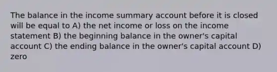 The balance in the income summary account before it is closed will be equal to A) the net income or loss on the income statement B) the beginning balance in the owner's capital account C) the ending balance in the owner's capital account D) zero