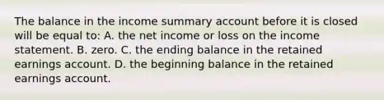 The balance in the income summary account before it is closed will be equal to: A. the net income or loss on the income statement. B. zero. C. the ending balance in the retained earnings account. D. the beginning balance in the retained earnings account.