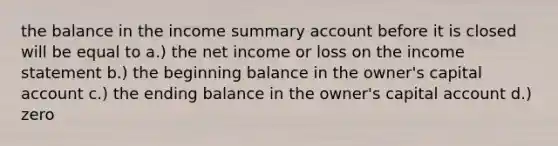 the balance in the income summary account before it is closed will be equal to a.) the net income or loss on the income statement b.) the beginning balance in the owner's capital account c.) the ending balance in the owner's capital account d.) zero