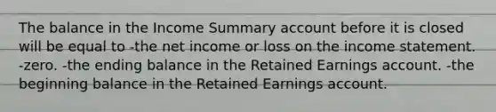 The balance in the Income Summary account before it is closed will be equal to -the net income or loss on the income statement. -zero. -the ending balance in the Retained Earnings account. -the beginning balance in the Retained Earnings account.